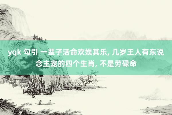 yqk 勾引 一辈子活命欢娱其乐， 几岁王人有东说念主宠的四个生肖， 不是劳碌命