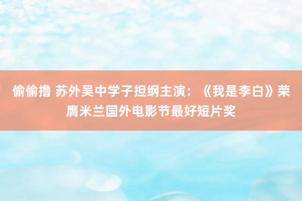 偷偷撸 苏外吴中学子担纲主演：《我是李白》荣膺米兰国外电影节最好短片奖